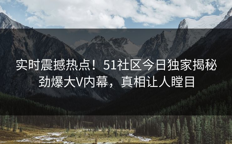 实时震撼热点！51社区今日独家揭秘劲爆大V内幕，真相让人瞠目