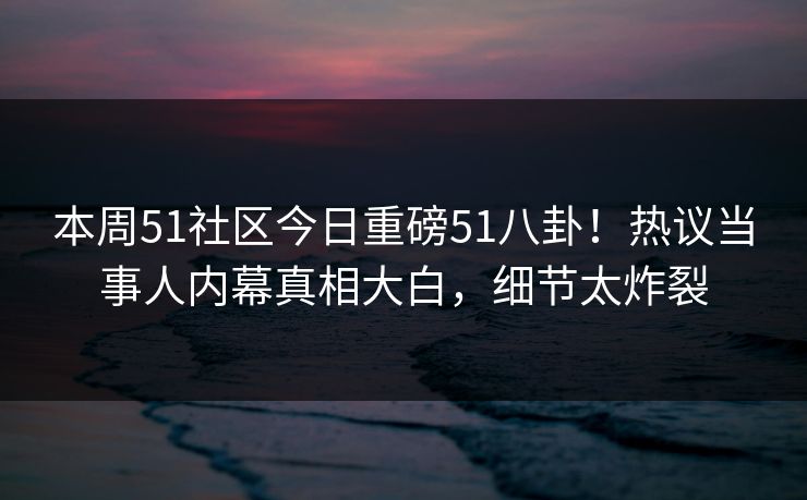 本周51社区今日重磅51八卦！热议当事人内幕真相大白，细节太炸裂  第1张