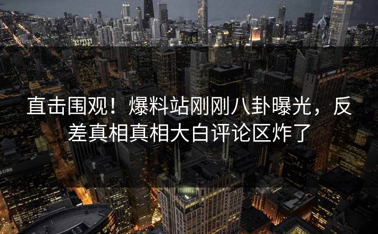 直击围观！爆料站刚刚八卦曝光，反差真相真相大白评论区炸了