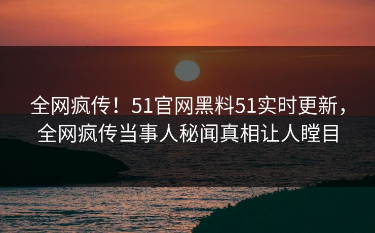 全网疯传！51官网黑料51实时更新，全网疯传当事人秘闻真相让人瞠目