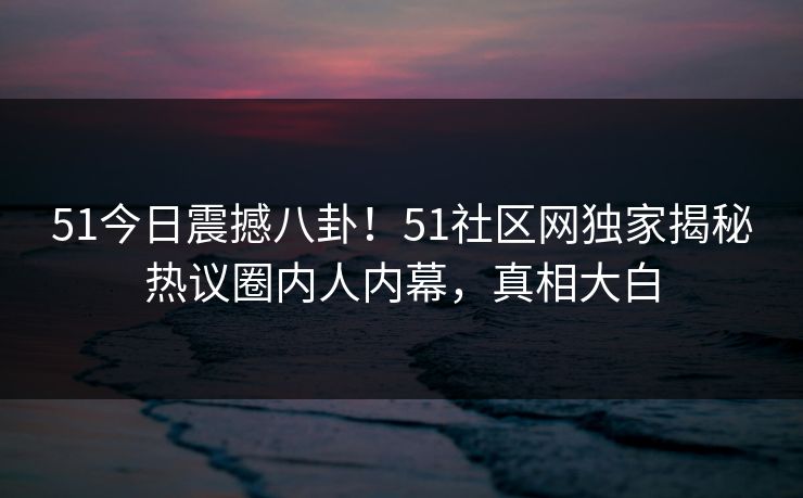 51今日震撼八卦！51社区网独家揭秘热议圈内人内幕，真相大白  第1张