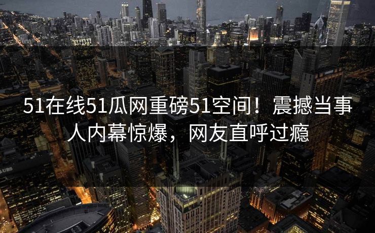 51在线51瓜网重磅51空间！震撼当事人内幕惊爆，网友直呼过瘾