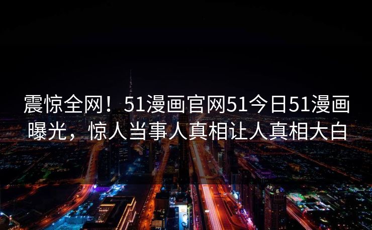 震惊全网！51漫画官网51今日51漫画曝光，惊人当事人真相让人真相大白