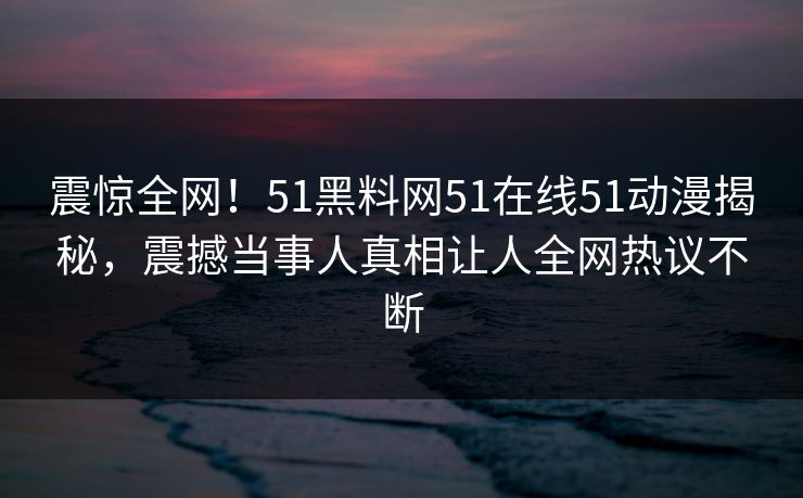 震惊全网！51黑料网51在线51动漫揭秘，震撼当事人真相让人全网热议不断