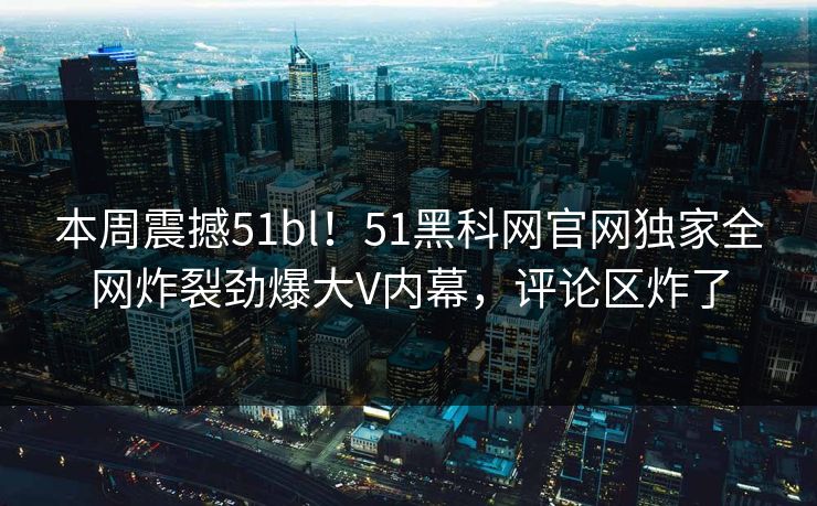 本周震撼51bl！51黑科网官网独家全网炸裂劲爆大V内幕，评论区炸了