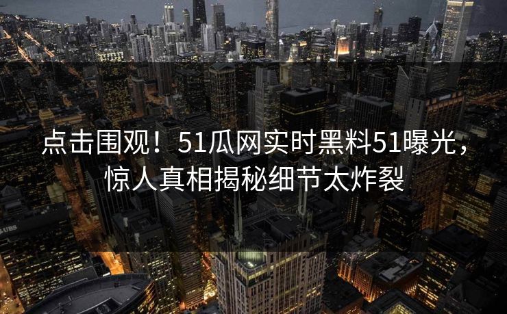 点击围观！51瓜网实时黑料51曝光，惊人真相揭秘细节太炸裂