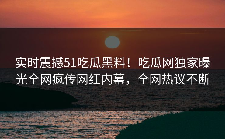 实时震撼51吃瓜黑料！吃瓜网独家曝光全网疯传网红内幕，全网热议不断