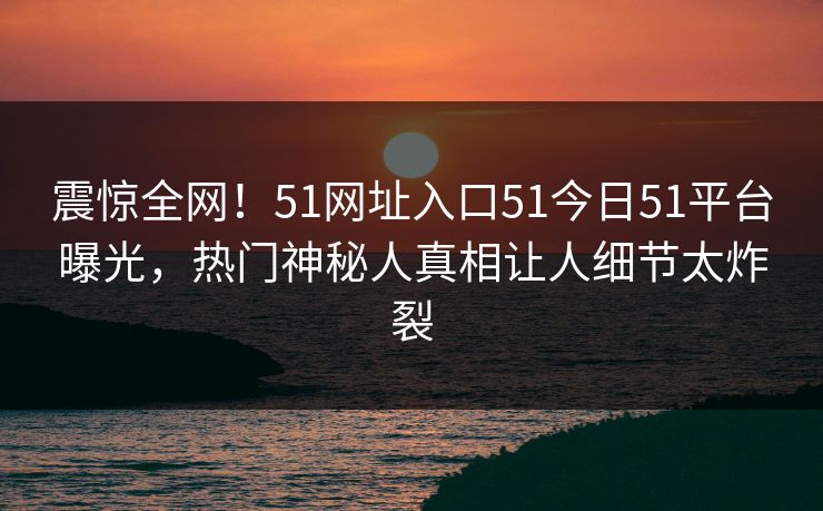 震惊全网！51网址入口51今日51平台曝光，热门神秘人真相让人细节太炸裂