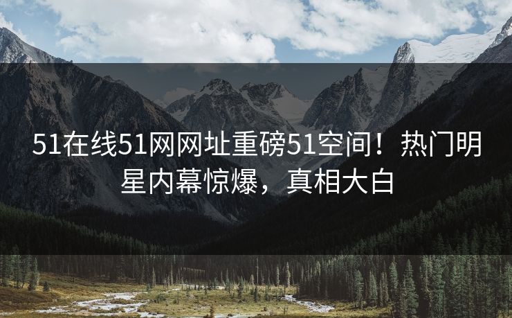51在线51网网址重磅51空间！热门明星内幕惊爆，真相大白