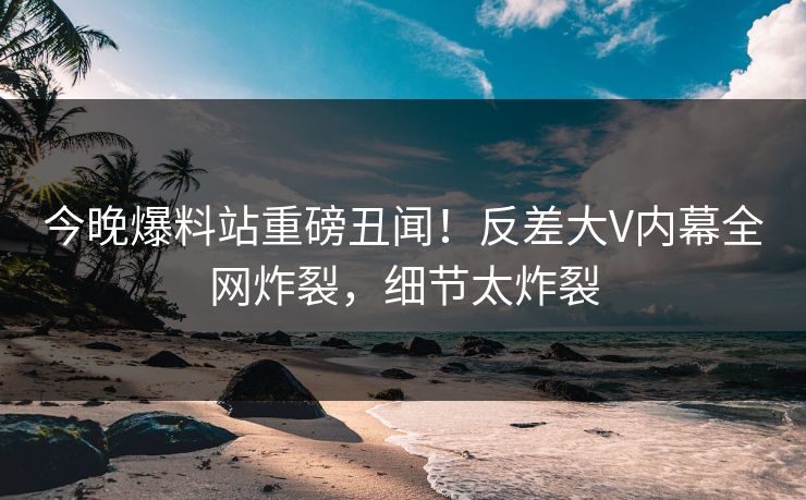 今晚爆料站重磅丑闻！反差大V内幕全网炸裂，细节太炸裂  第1张