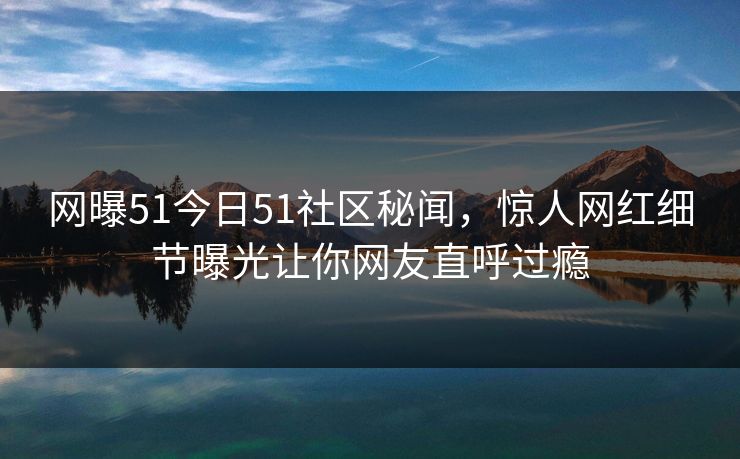 网曝51今日51社区秘闻，惊人网红细节曝光让你网友直呼过瘾