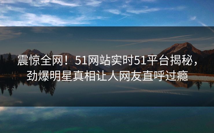 震惊全网！51网站实时51平台揭秘，劲爆明星真相让人网友直呼过瘾  第1张