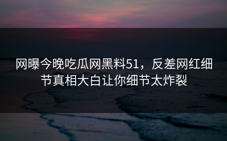 网曝今晚吃瓜网黑料51，反差网红细节真相大白让你细节太炸裂  第1张