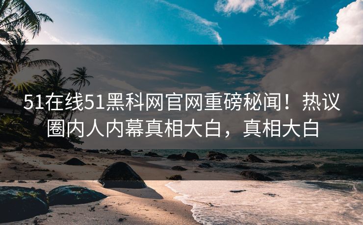 51在线51黑科网官网重磅秘闻！热议圈内人内幕真相大白，真相大白  第1张