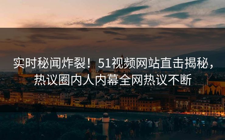 实时秘闻炸裂！51视频网站直击揭秘，热议圈内人内幕全网热议不断