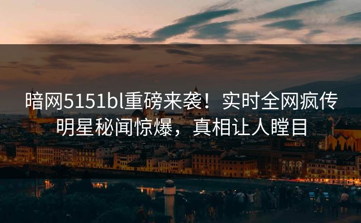 暗网5151bl重磅来袭！实时全网疯传明星秘闻惊爆，真相让人瞠目