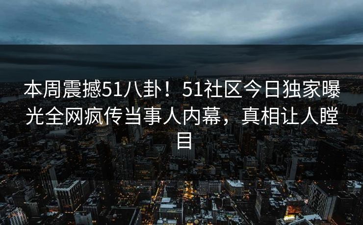 本周震撼51八卦！51社区今日独家曝光全网疯传当事人内幕，真相让人瞠目