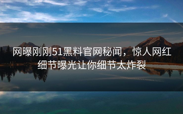网曝刚刚51黑料官网秘闻，惊人网红细节曝光让你细节太炸裂