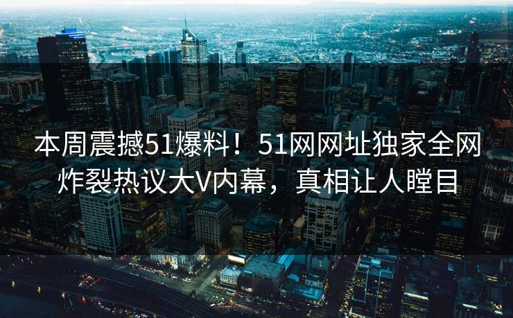 本周震撼51爆料！51网网址独家全网炸裂热议大V内幕，真相让人瞠目