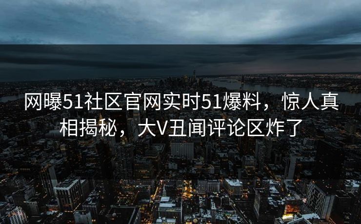 网曝51社区官网实时51爆料，惊人真相揭秘，大V丑闻评论区炸了  第1张