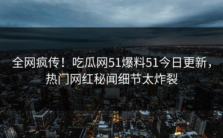 全网疯传！吃瓜网51爆料51今日更新，热门网红秘闻细节太炸裂