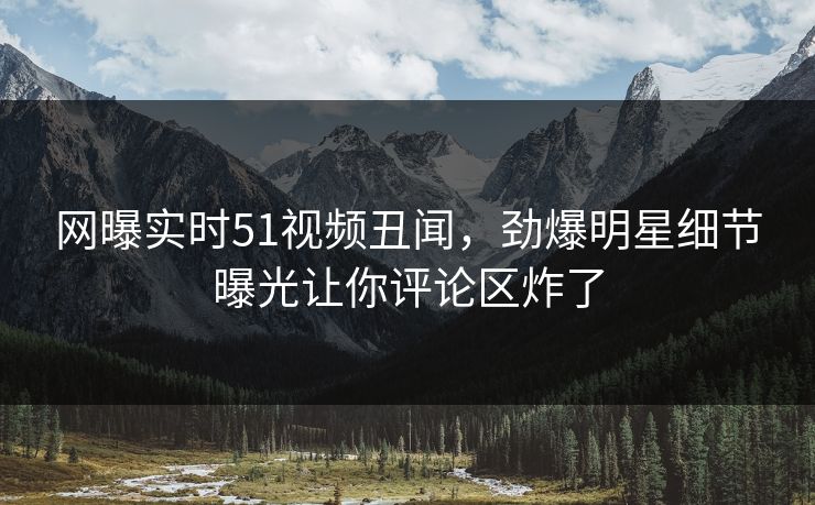 网曝实时51视频丑闻，劲爆明星细节曝光让你评论区炸了  第1张