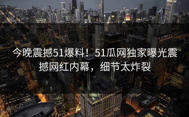 今晚震撼51爆料！51瓜网独家曝光震撼网红内幕，细节太炸裂  第1张