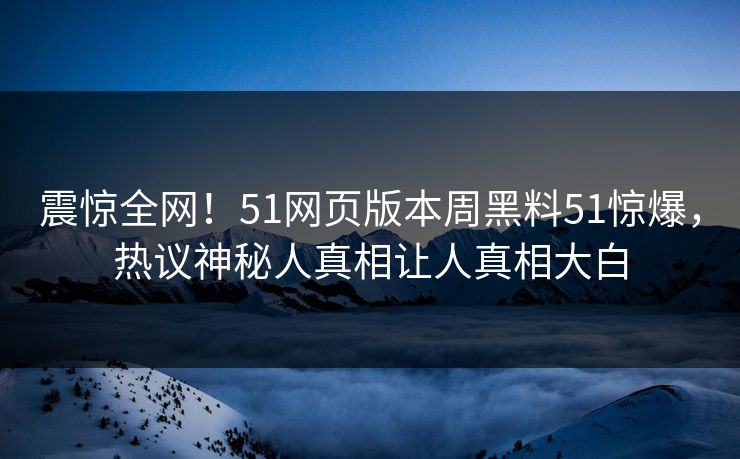 震惊全网！51网页版本周黑料51惊爆，热议神秘人真相让人真相大白
