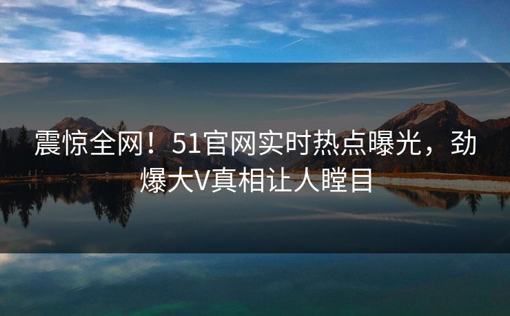 震惊全网！51官网实时热点曝光，劲爆大V真相让人瞠目  第1张