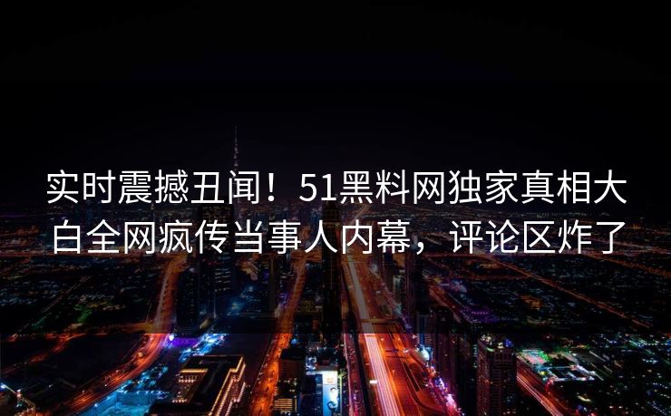 实时震撼丑闻！51黑料网独家真相大白全网疯传当事人内幕，评论区炸了