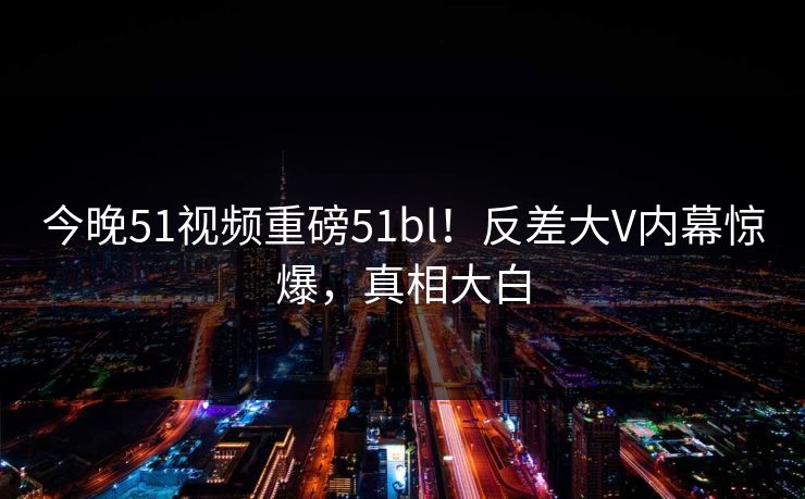 今晚51视频重磅51bl！反差大V内幕惊爆，真相大白  第1张