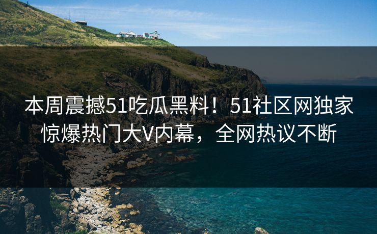 本周震撼51吃瓜黑料！51社区网独家惊爆热门大V内幕，全网热议不断  第1张