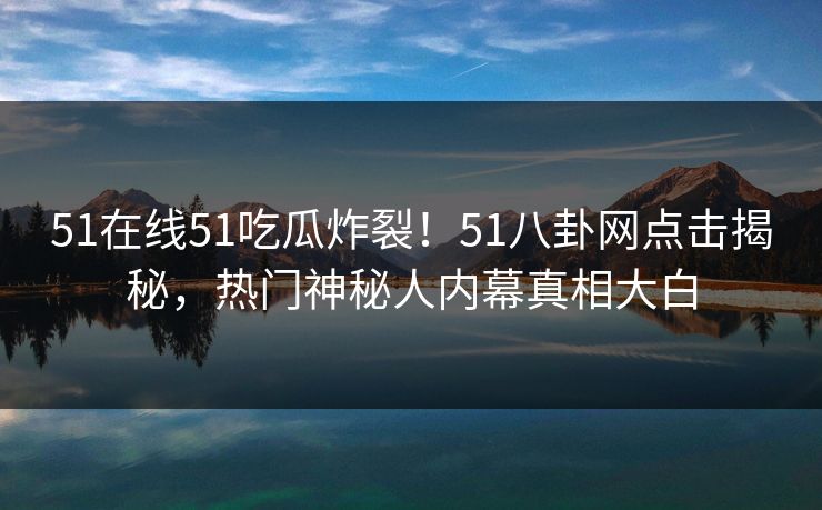 51在线51吃瓜炸裂！51八卦网点击揭秘，热门神秘人内幕真相大白