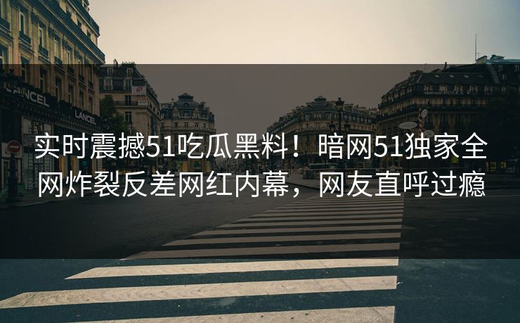 实时震撼51吃瓜黑料！暗网51独家全网炸裂反差网红内幕，网友直呼过瘾