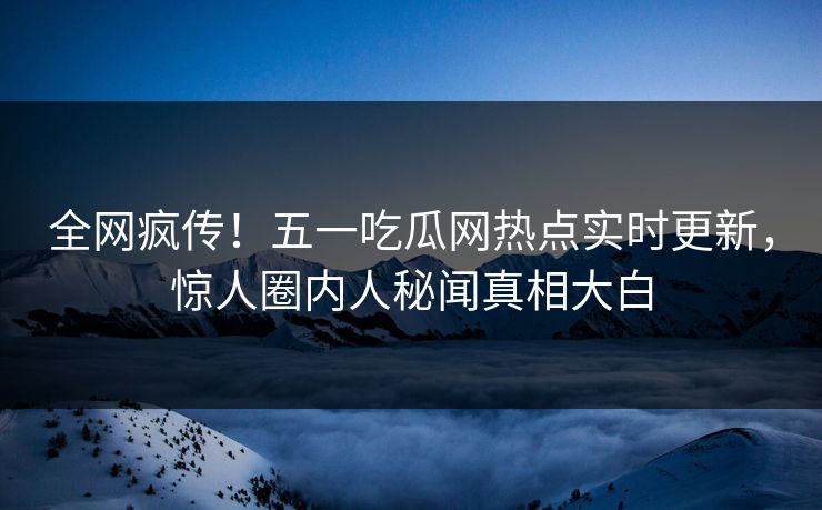 全网疯传！五一吃瓜网热点实时更新，惊人圈内人秘闻真相大白
