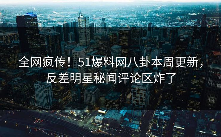 全网疯传！51爆料网八卦本周更新，反差明星秘闻评论区炸了