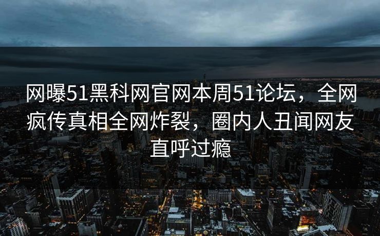 网曝51黑科网官网本周51论坛，全网疯传真相全网炸裂，圈内人丑闻网友直呼过瘾
