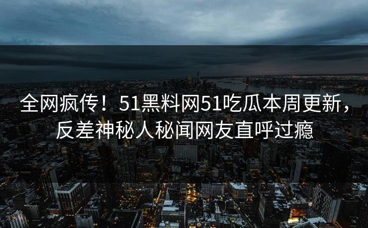 全网疯传！51黑料网51吃瓜本周更新，反差神秘人秘闻网友直呼过瘾