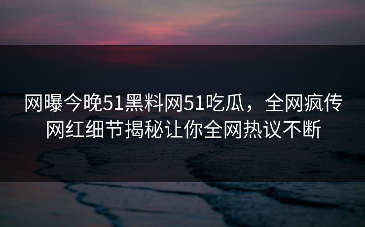 网曝今晚51黑料网51吃瓜，全网疯传网红细节揭秘让你全网热议不断
