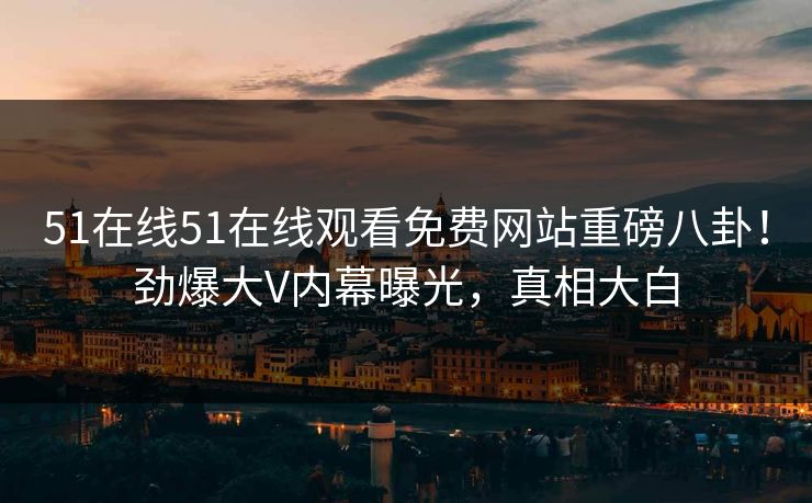 51在线51在线观看免费网站重磅八卦！劲爆大V内幕曝光，真相大白  第1张