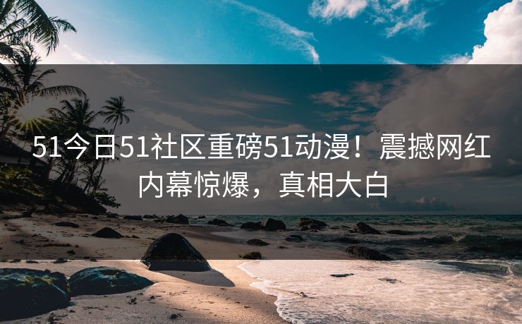 51今日51社区重磅51动漫！震撼网红内幕惊爆，真相大白  第1张