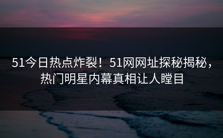 51今日热点炸裂！51网网址探秘揭秘，热门明星内幕真相让人瞠目  第1张