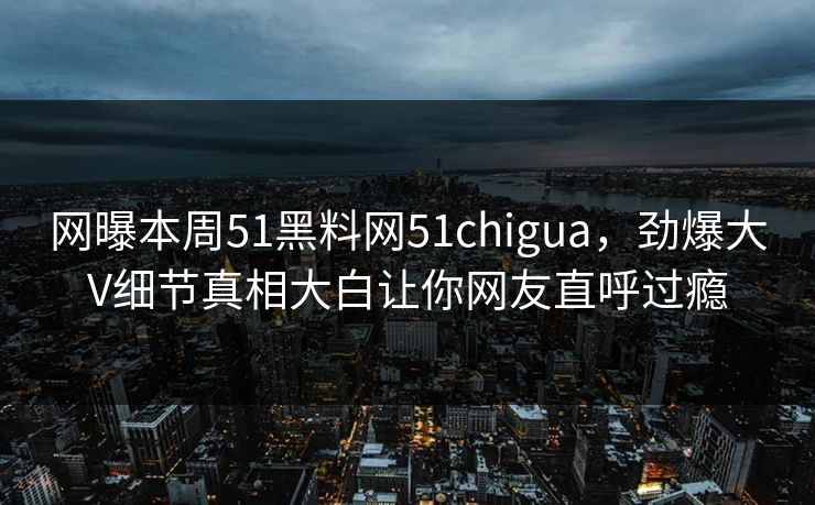 网曝本周51黑料网51chigua，劲爆大V细节真相大白让你网友直呼过瘾  第1张