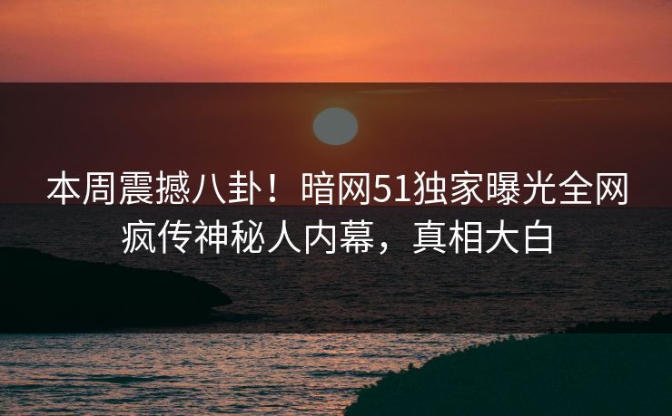 本周震撼八卦！暗网51独家曝光全网疯传神秘人内幕，真相大白