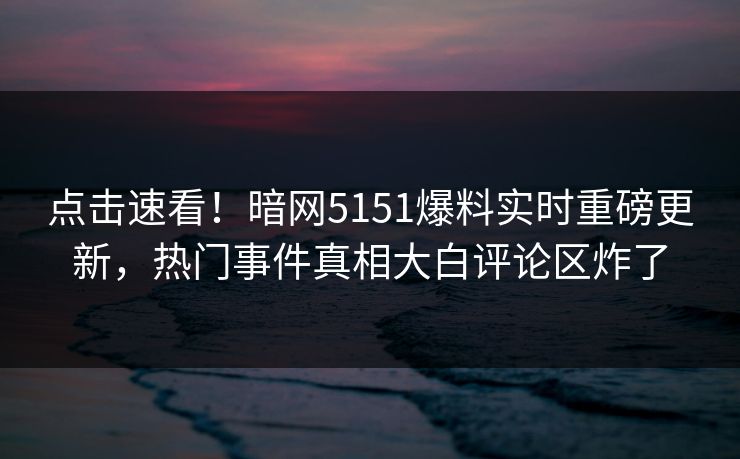 点击速看！暗网5151爆料实时重磅更新，热门事件真相大白评论区炸了