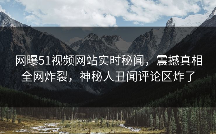 网曝51视频网站实时秘闻，震撼真相全网炸裂，神秘人丑闻评论区炸了