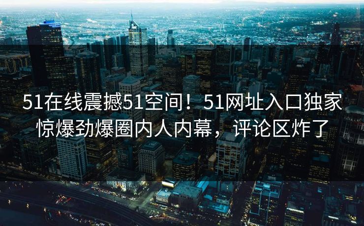 51在线震撼51空间！51网址入口独家惊爆劲爆圈内人内幕，评论区炸了