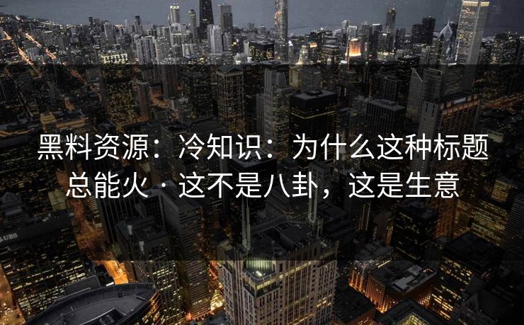 黑料资源：冷知识：为什么这种标题总能火 · 这不是八卦，这是生意