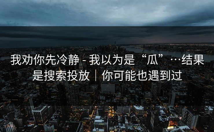 我劝你先冷静 - 我以为是“瓜”…结果是搜索投放｜你可能也遇到过