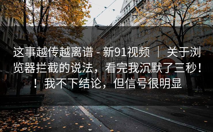 这事越传越离谱 - 新91视频 ｜ 关于浏览器拦截的说法，看完我沉默了三秒！！我不下结论，但信号很明显  第1张